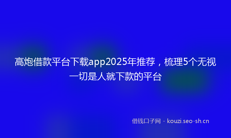 高炮借款平台下载app2025年推荐，梳理5个无视一切是人就下款的平台