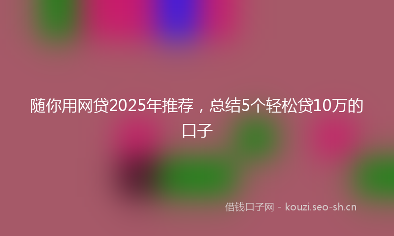 随你用网贷2025年推荐,总结5个轻松贷10万的口子
