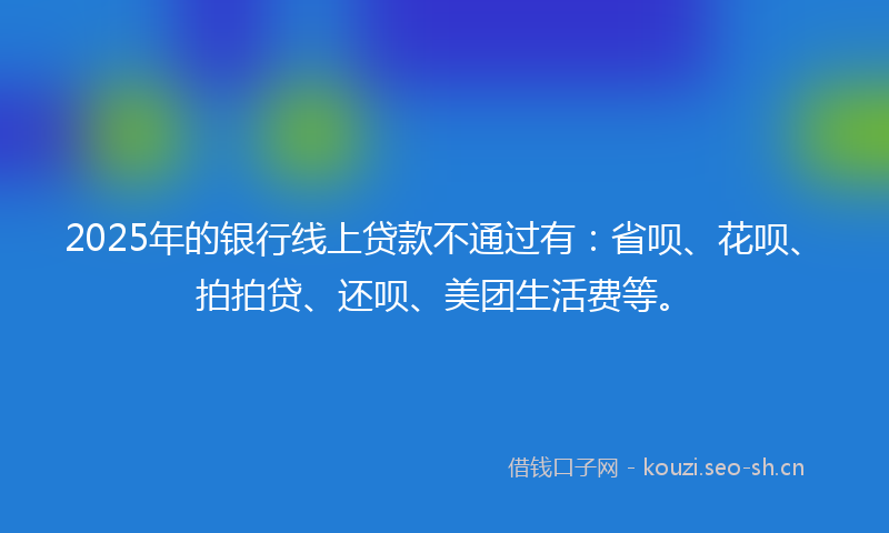 2025年的银行线上贷款不通过有：省呗、花呗、拍拍贷、还呗、美团生活费等。