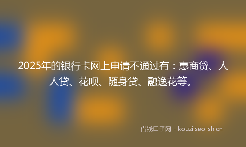 2025年的银行卡网上申请不通过有:惠商贷、人人贷、花呗、随身贷、融逸花等。