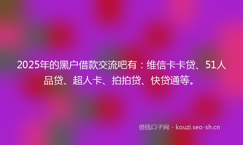2025年的黑户借款交流吧有：维信卡卡贷、51人品贷、超人卡、拍拍贷、快贷通等。