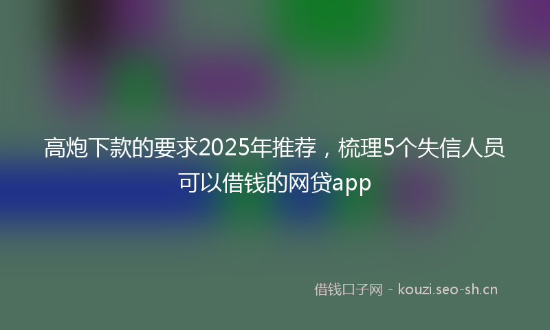 高炮下款的要求2025年推荐，梳理5个失信人员可以借钱的网贷app