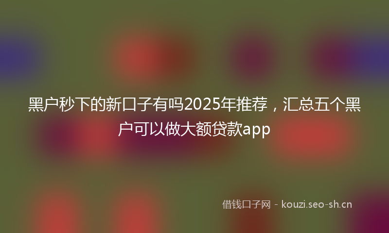 黑户秒下的新口子有吗2025年推荐,汇总五个黑户可以做大额贷款app