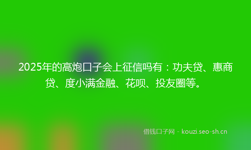 2025年的高炮口子会上征信吗有：功夫贷、惠商贷、度小满金融、花呗、投友圈等。