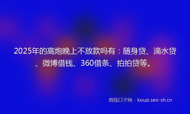 2025年的高炮晚上不放款吗有：随身贷、滴水贷、微博借钱、360借条、拍拍贷等。