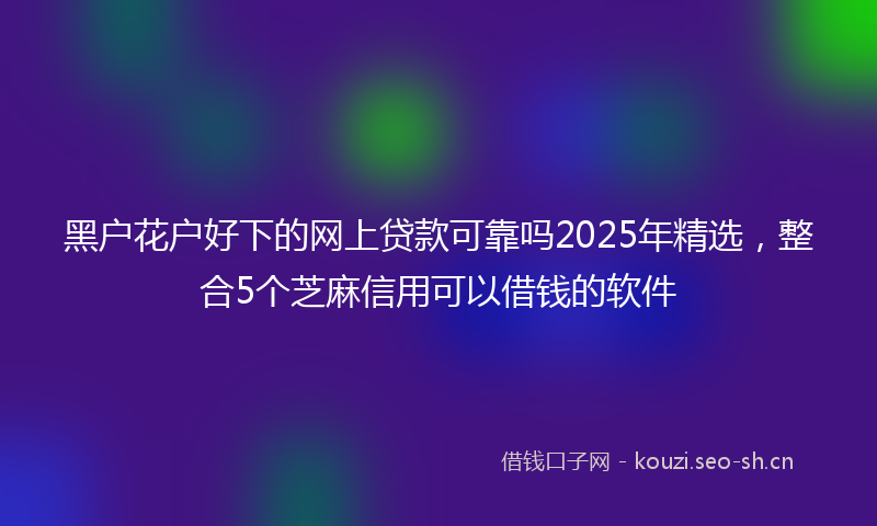 黑户花户好下的网上贷款可靠吗2025年精选，整合5个芝麻信用可以借钱的软件