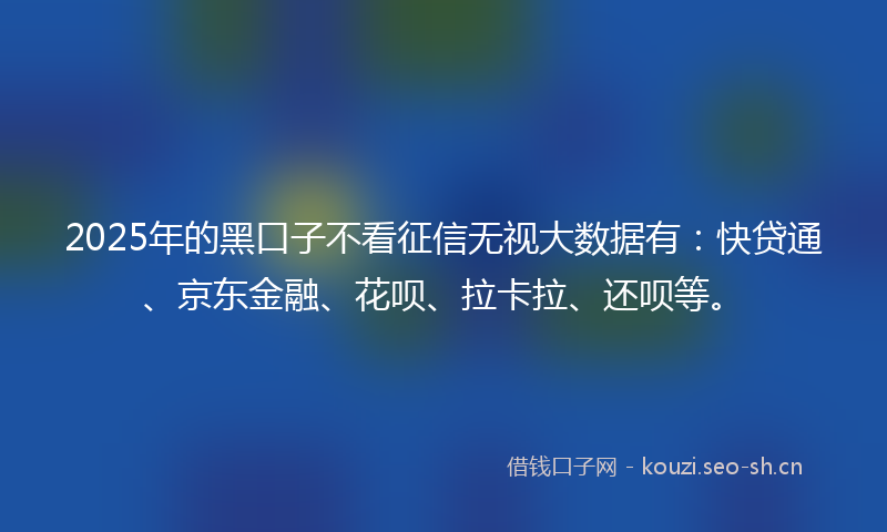 2025年的黑口子不看征信无视大数据有：快贷通、京东金融、花呗、拉卡拉、还呗等。