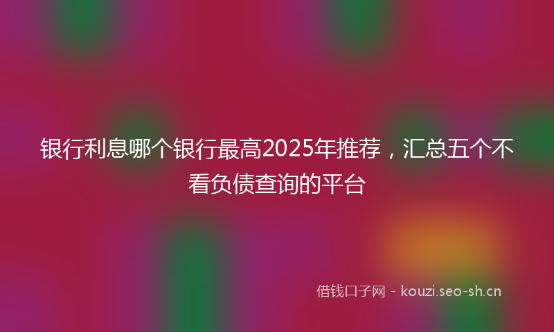 银行利息哪个银行最高2025年推荐，汇总五个不看负债查询的平台
