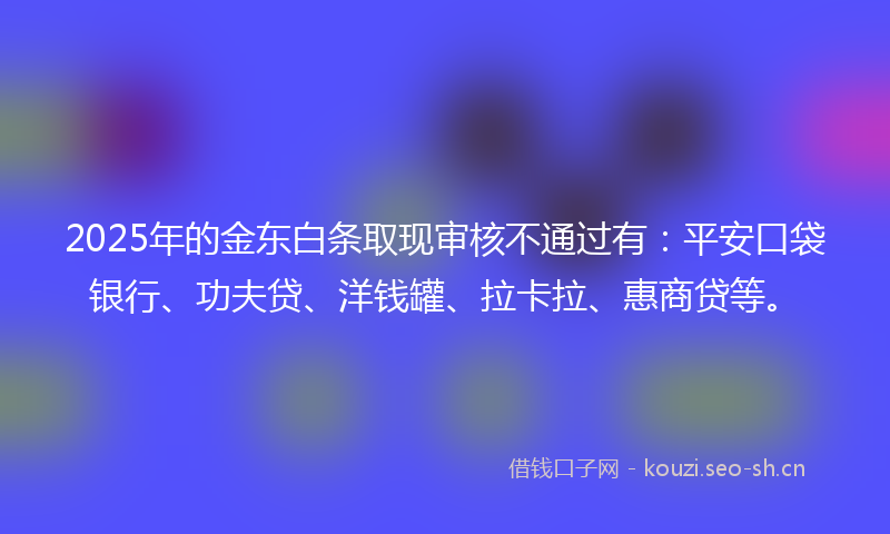 2025年的金东白条取现审核不通过有：平安口袋银行、功夫贷、洋钱罐、拉卡拉、惠商贷等。