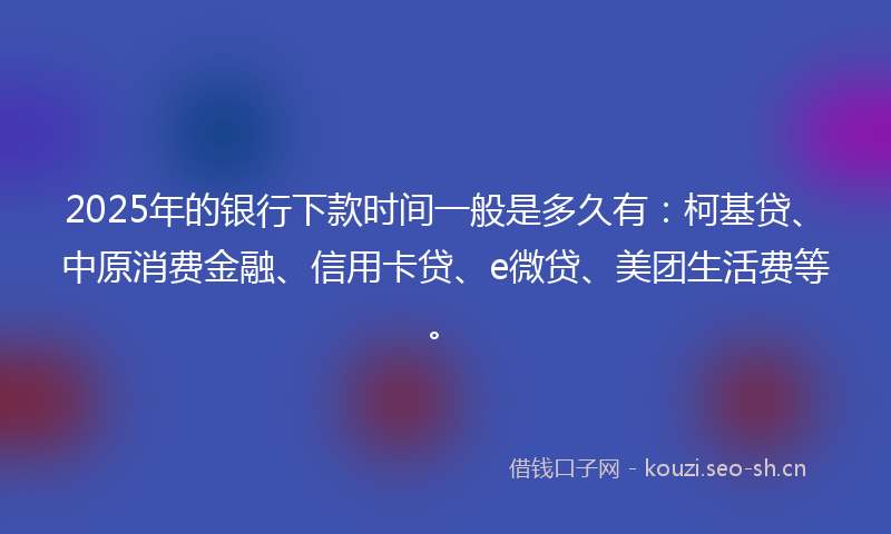 2025年的银行下款时间一般是多久有：柯基贷、中原消费金融、信用卡贷、e微贷、美团生活费等。