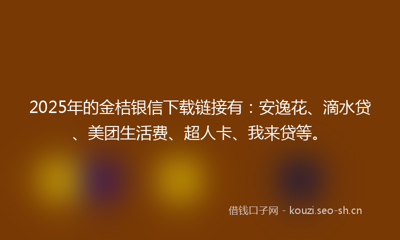 2025年的金桔银信下载链接有：安逸花、滴水贷、美团生活费、超人卡、我来贷等。