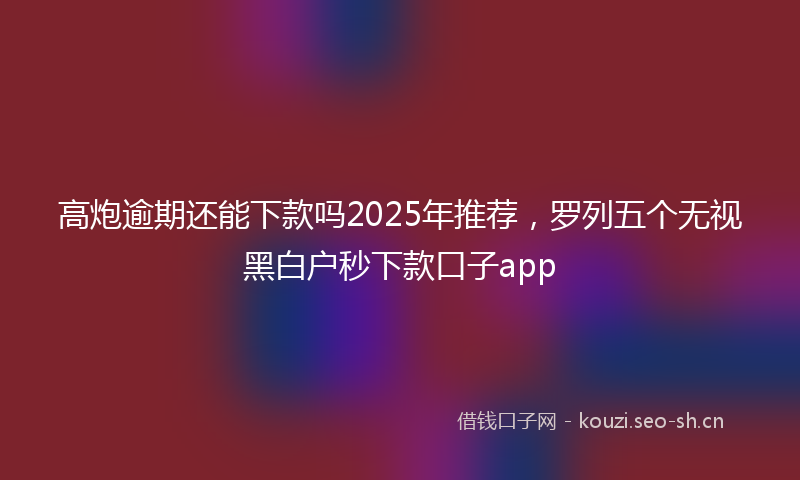 高炮逾期还能下款吗2025年推荐，罗列五个无视黑白户秒下款口子app