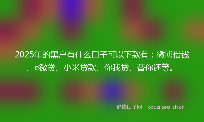 2025年的黑户有什么口子可以下款有：微博借钱、e微贷、小米贷款、你我贷、替你还等。