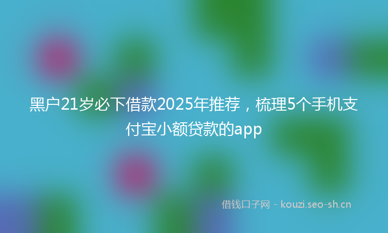 黑户21岁必下借款2025年推荐，梳理5个手机支付宝小额贷款的app