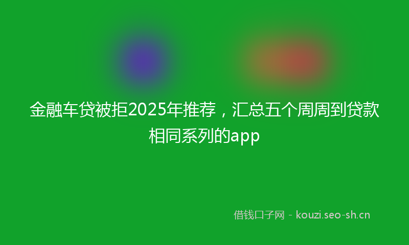 金融车贷被拒2025年推荐，汇总五个周周到贷款相同系列的app
