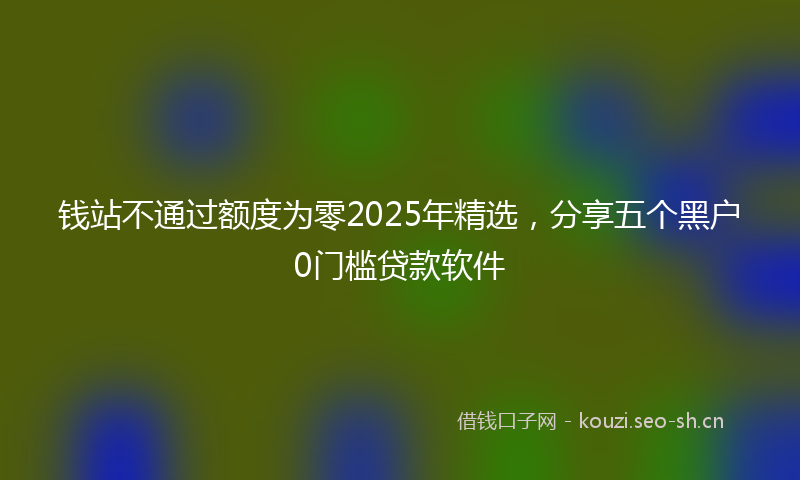 钱站不通过额度为零2025年精选，分享五个黑户0门槛贷款软件