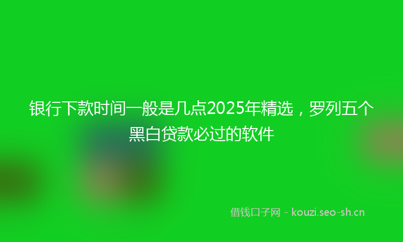 银行下款时间一般是几点2025年精选,罗列五个黑白贷款必过的软件