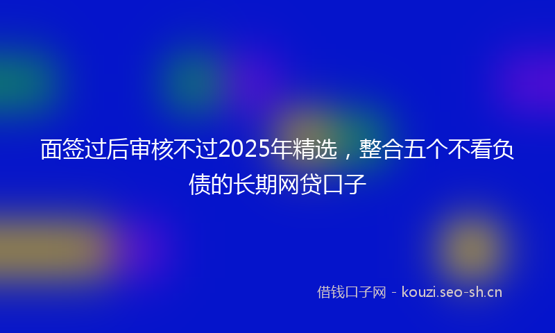 面签过后审核不过2025年精选，整合五个不看负债的长期网贷口子