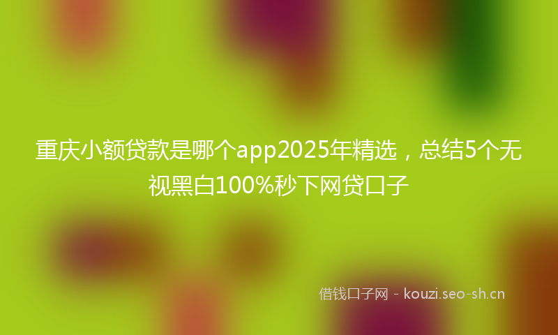 重庆小额贷款是哪个app2025年精选，总结5个无视黑白100%秒下网贷口子