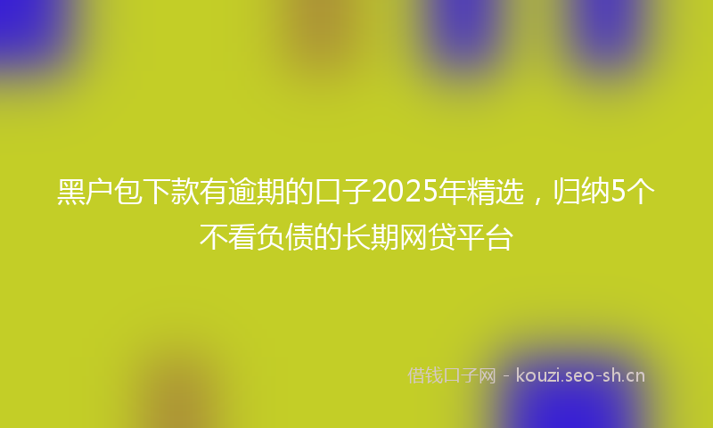 黑户包下款有逾期的口子2025年精选，归纳5个不看负债的长期网贷平台