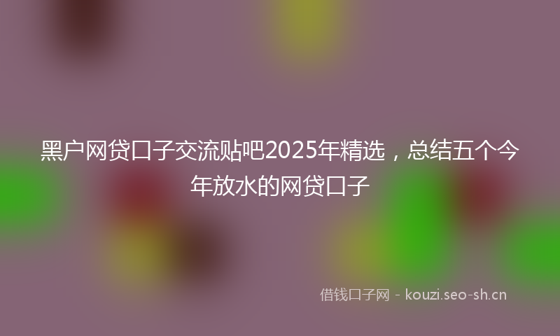 黑户网贷口子交流贴吧2025年精选，总结五个今年放水的网贷口子