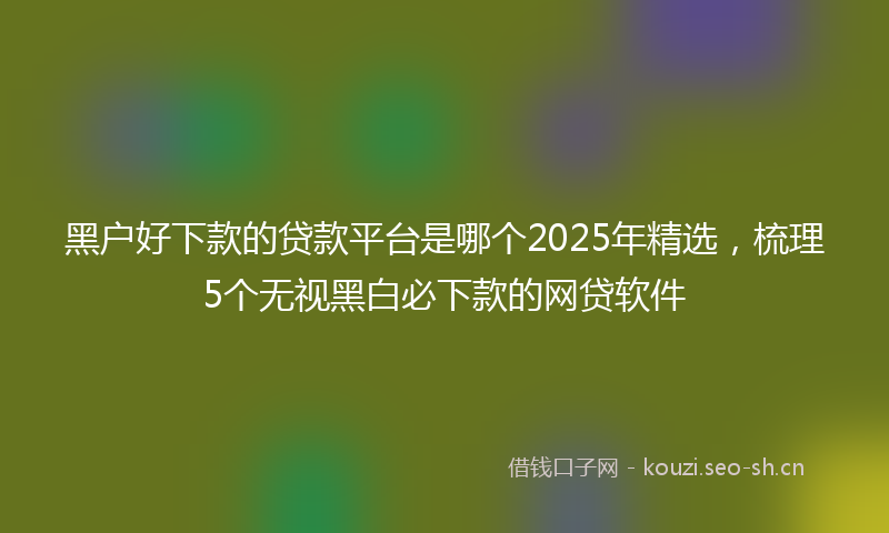 黑户好下款的贷款平台是哪个2025年精选，梳理5个无视黑白必下款的网贷软件