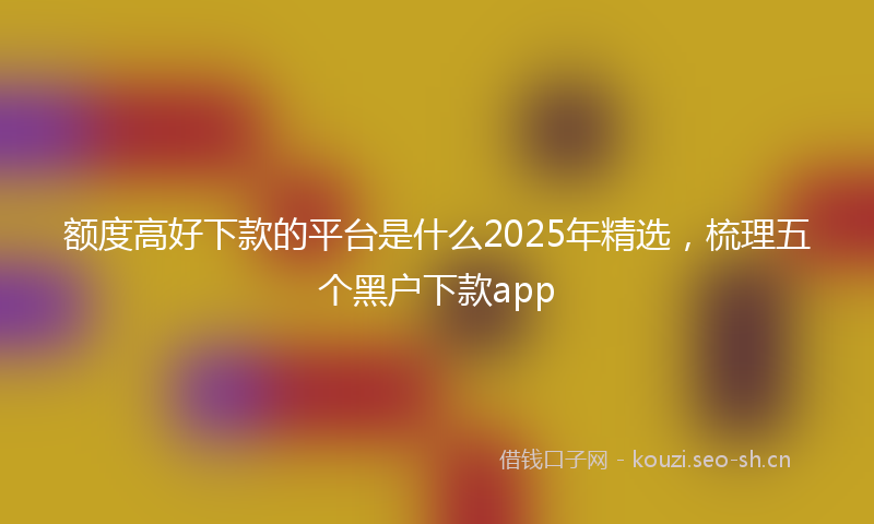 额度高好下款的平台是什么2025年精选，梳理五个黑户下款app
