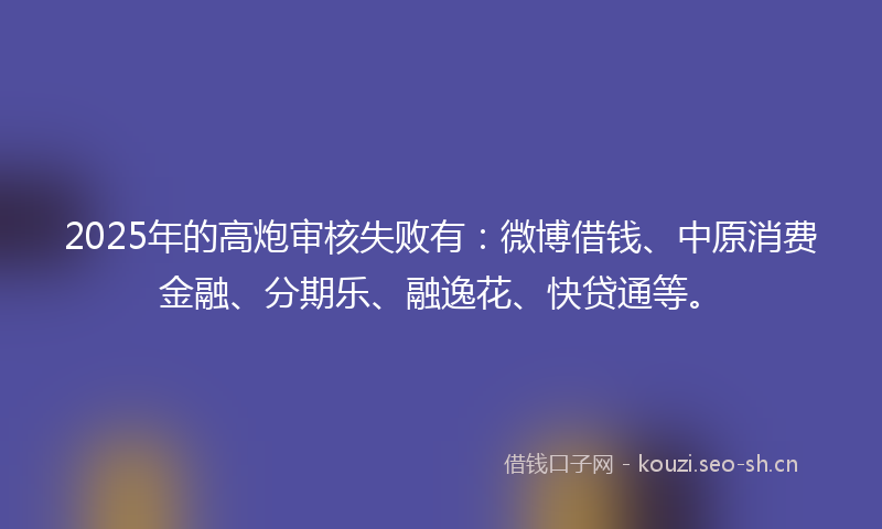 2025年的高炮审核失败有：微博借钱、中原消费金融、分期乐、融逸花、快贷通等。