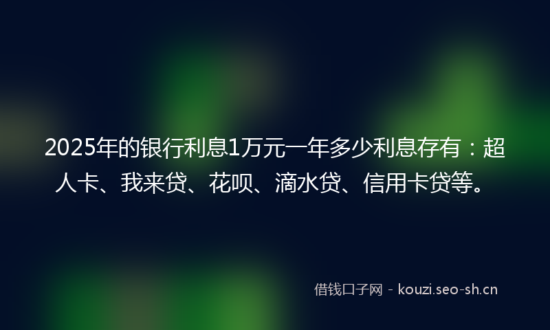 2025年的银行利息1万元一年多少利息存有：超人卡、我来贷、花呗、滴水贷、信用卡贷等。