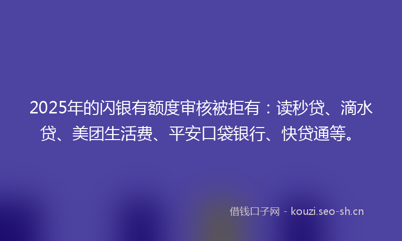 2025年的闪银有额度审核被拒有：读秒贷、滴水贷、美团生活费、平安口袋银行、快贷通等。
