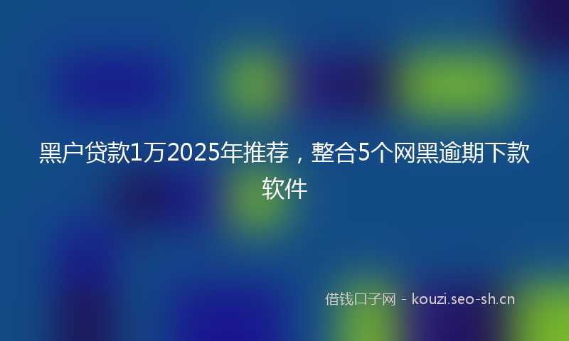 黑户贷款1万2025年推荐，整合5个网黑逾期下款软件