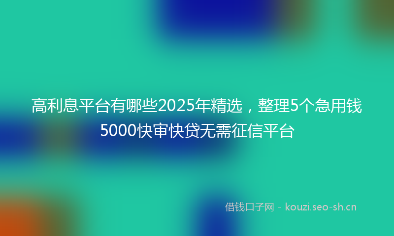 高利息平台有哪些2025年精选，整理5个急用钱5000快审快贷无需征信平台