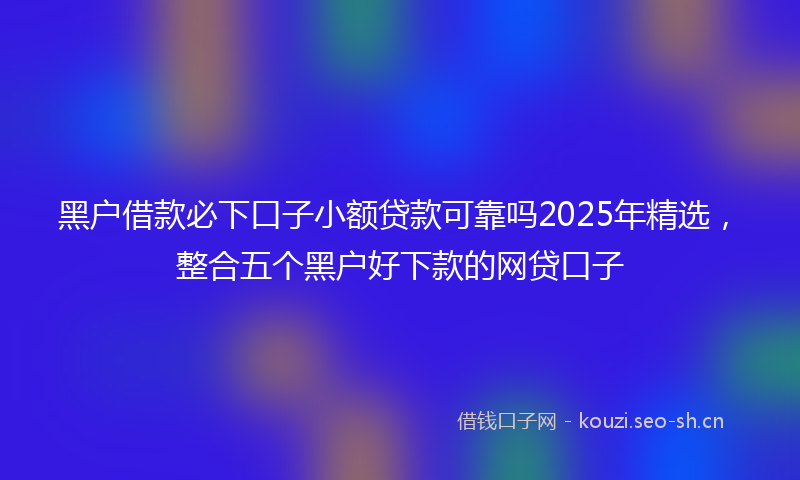 黑户借款必下口子小额贷款可靠吗2025年精选，整合五个黑户好下款的网贷口子