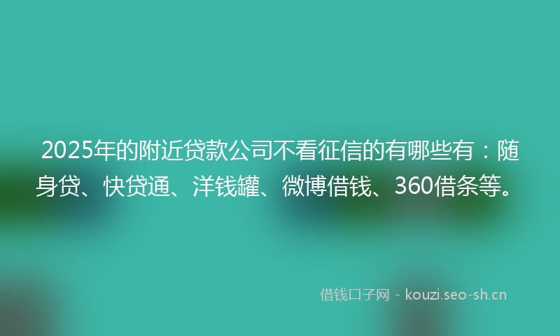 2025年的附近贷款公司不看征信的有哪些有:随身贷、快贷通、洋钱罐、微博借钱、360借条等。