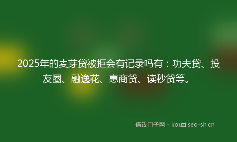2025年的麦芽贷被拒会有记录吗有：功夫贷、投友圈、融逸花、惠商贷、读秒贷等。