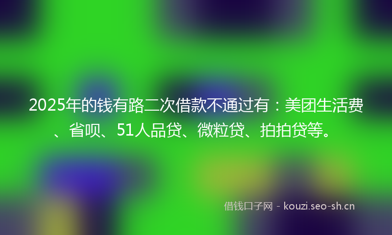 2025年的钱有路二次借款不通过有：美团生活费、省呗、51人品贷、微粒贷、拍拍贷等。