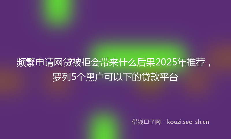 频繁申请网贷被拒会带来什么后果2025年推荐,罗列5个黑户可以下的贷款平台