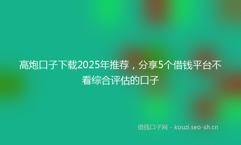 高炮口子下载2025年推荐，分享5个借钱平台不看综合评估的口子