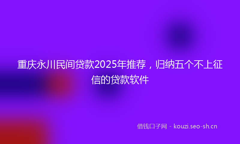 重庆永川民间贷款2025年推荐，归纳五个不上征信的贷款软件