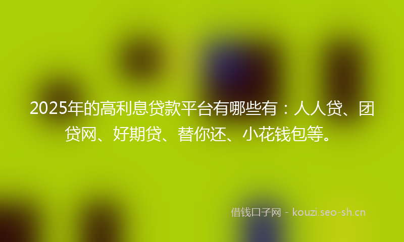 2025年的高利息贷款平台有哪些有：人人贷、团贷网、好期贷、替你还、小花钱包等。