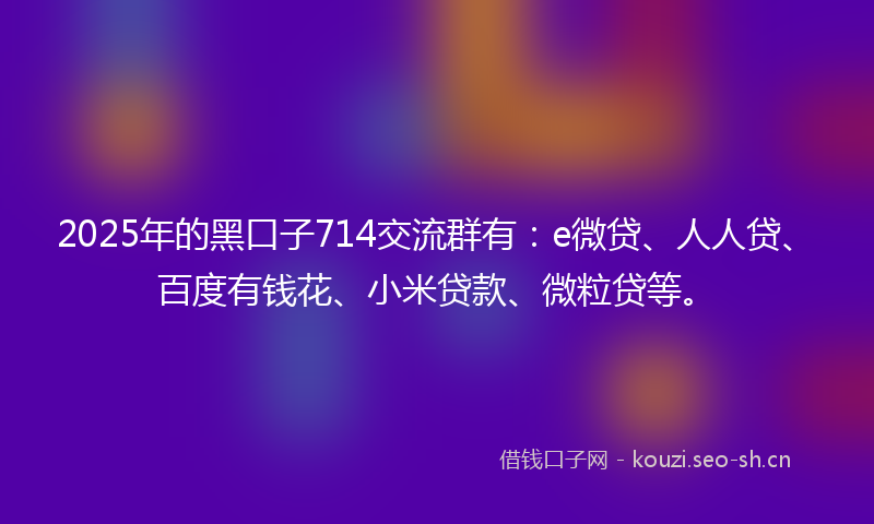 2025年的黑口子714交流群有：e微贷、人人贷、百度有钱花、小米贷款、微粒贷等。