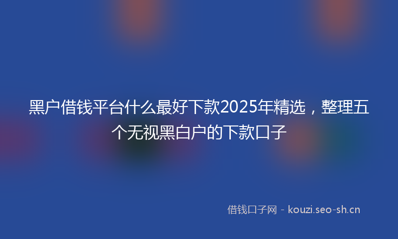 黑户借钱平台什么最好下款2025年精选,整理五个无视黑白户的下款口子