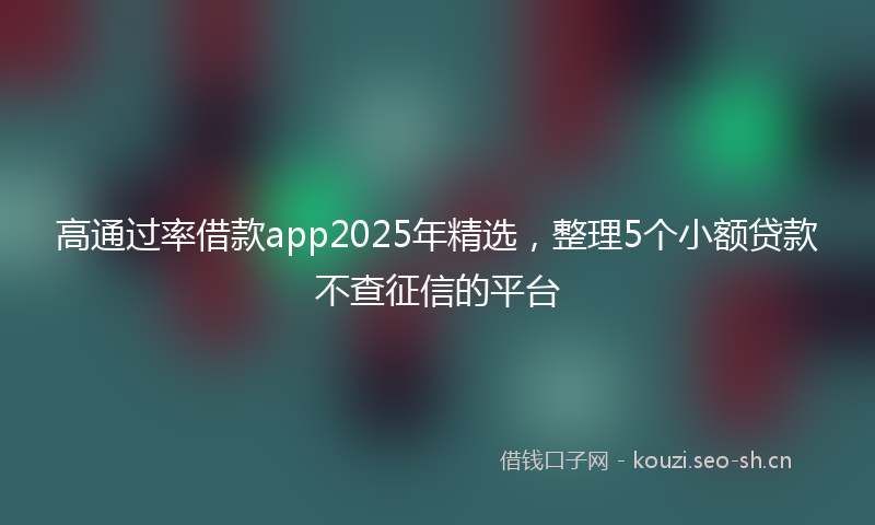 高通过率借款app2025年精选，整理5个小额贷款不查征信的平台