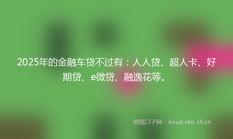 2025年的金融车贷不过有:人人贷、超人卡、好期贷、e微贷、融逸花等。