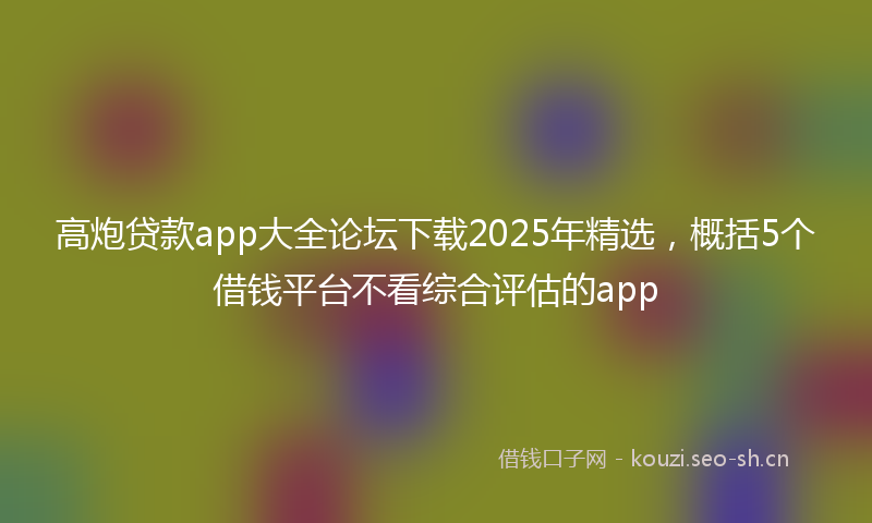 高炮贷款app大全论坛下载2025年精选，概括5个借钱平台不看综合评估的app
