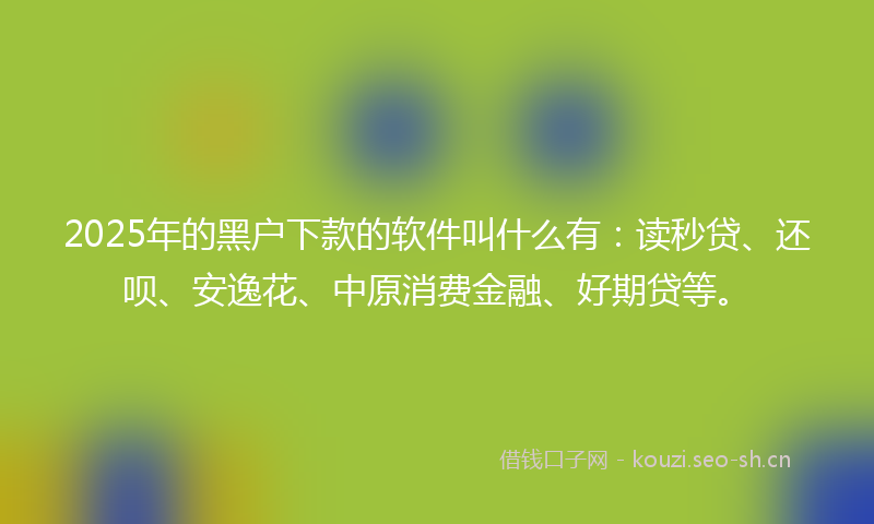 2025年的黑户下款的软件叫什么有：读秒贷、还呗、安逸花、中原消费金融、好期贷等。