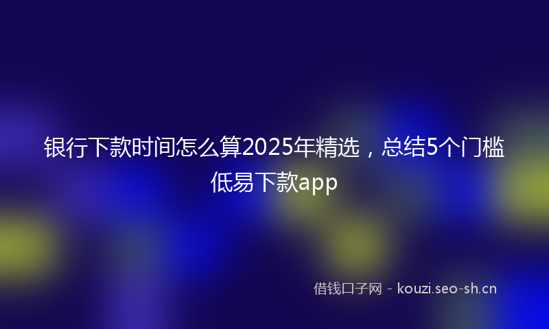 银行下款时间怎么算2025年精选，总结5个门槛低易下款app