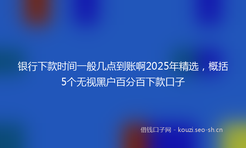 银行下款时间一般几点到账啊2025年精选，概括5个无视黑户百分百下款口子