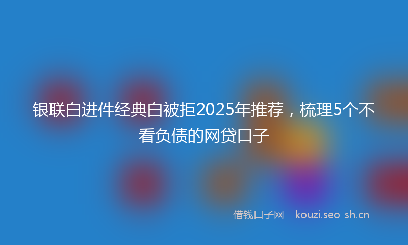 银联白进件经典白被拒2025年推荐，梳理5个不看负债的网贷口子