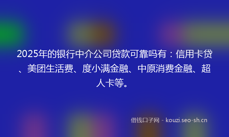 2025年的银行中介公司贷款可靠吗有：信用卡贷、美团生活费、度小满金融、中原消费金融、超人卡等。